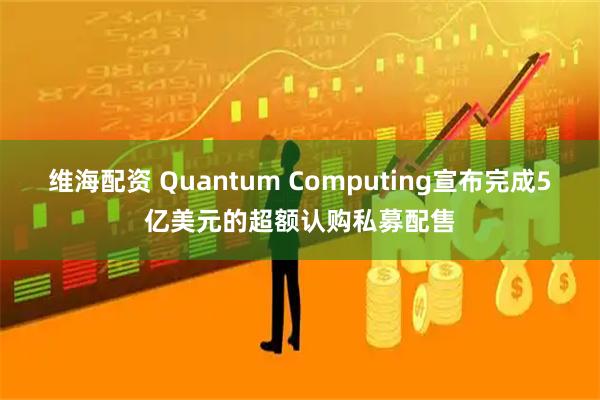 维海配资 Quantum Computing宣布完成5亿美元的超额认购私募配售