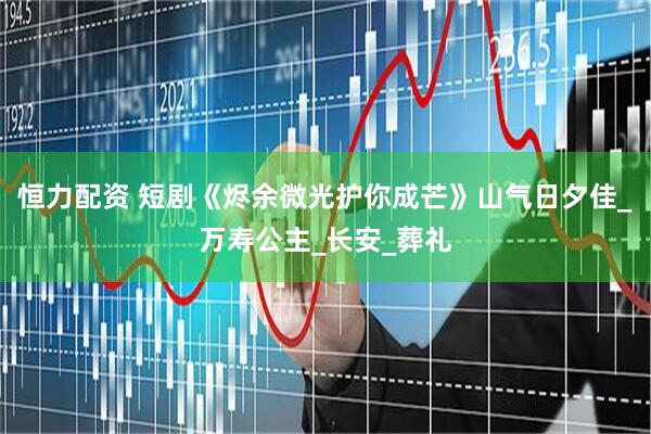 恒力配资 短剧《烬余微光护你成芒》山气日夕佳_万寿公主_长安_葬礼