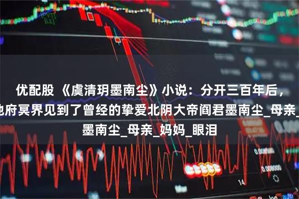 优配股 《虞清玥墨南尘》小说：分开三百年后，虞清玥在地府冥界见到了曾经的挚爱北阴大帝阎君墨南尘_母亲_妈妈_眼泪