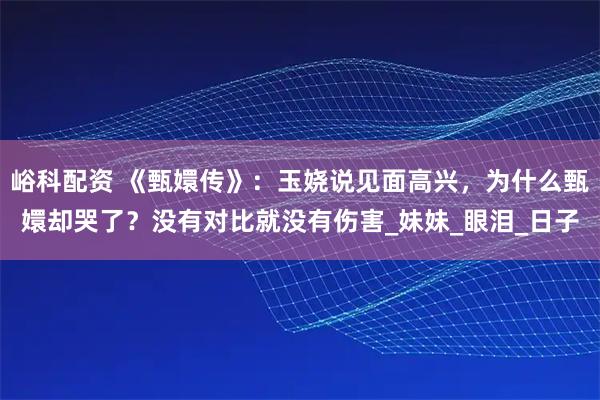 峪科配资 《甄嬛传》：玉娆说见面高兴，为什么甄嬛却哭了？没有对比就没有伤害_妹妹_眼泪_日子