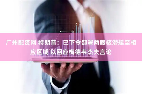 广州配资网 特朗普：已下令部署两艘核潜艇至相应区域 以回应梅德韦杰夫言论
