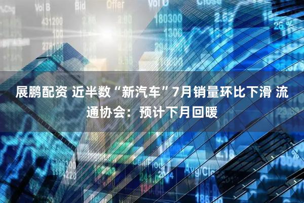 展鹏配资 近半数“新汽车”7月销量环比下滑 流通协会：预计下月回暖