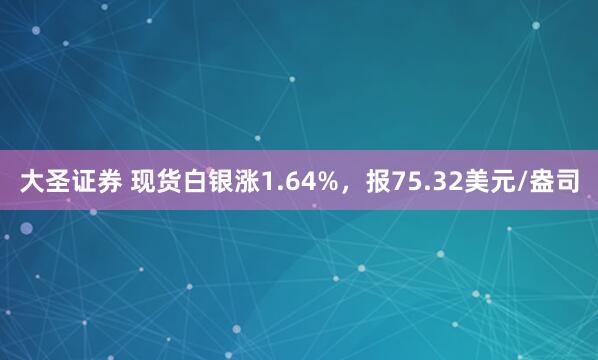 大圣证券 现货白银涨1.64%，报75.32美元/盎司