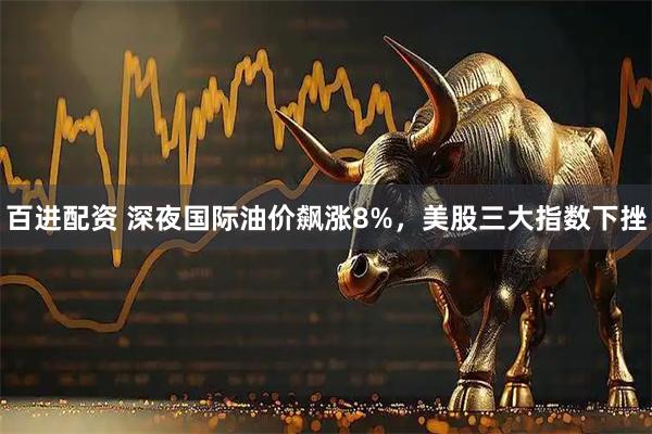 百进配资 深夜国际油价飙涨8%，美股三大指数下挫