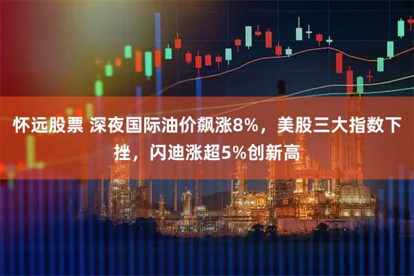 怀远股票 深夜国际油价飙涨8%，美股三大指数下挫，闪迪涨超5%创新高