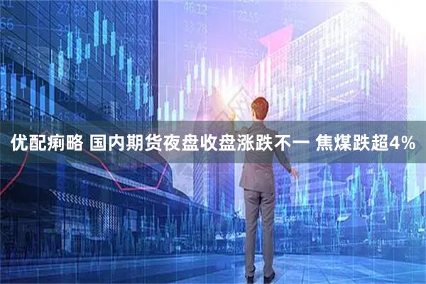 优配痢略 国内期货夜盘收盘涨跌不一 焦煤跌超4%