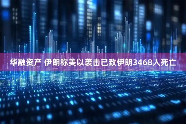 华融资产 伊朗称美以袭击已致伊朗3468人死亡