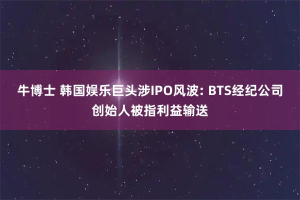 牛博士 韩国娱乐巨头涉IPO风波: BTS经纪公司创始人被指利益输送
