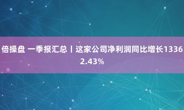 倍操盘 一季报汇总丨这家公司净利润同比增长13362.43%