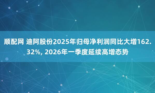 顺配网 迪阿股份2025年归母净利润同比大增162.32%, 2026年一季度延续高增态势