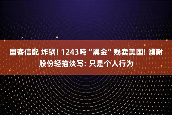 国客信配 炸锅! 1243吨“黑金”贱卖美国! 濮耐股份轻描淡写: 只是个人行为