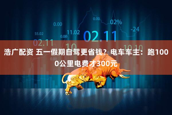 浩广配资 五一假期自驾更省钱？电车车主：跑1000公里电费才300元