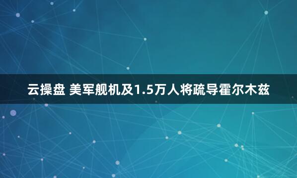 云操盘 美军舰机及1.5万人将疏导霍尔木兹