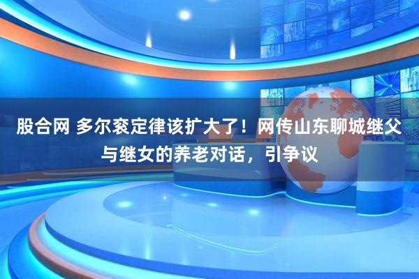 股合网 多尔衮定律该扩大了！网传山东聊城继父与继女的养老对话，引争议
