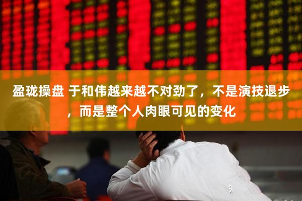 盈珑操盘 于和伟越来越不对劲了，不是演技退步，而是整个人肉眼可见的变化