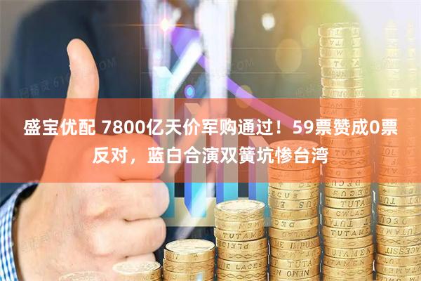 盛宝优配 7800亿天价军购通过！59票赞成0票反对，蓝白合演双簧坑惨台湾