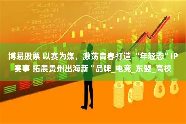 博易股票 以赛为媒，激荡青春打造 “年轻态”IP赛事 拓展贵州出海新“品牌_电竞_东盟_高校