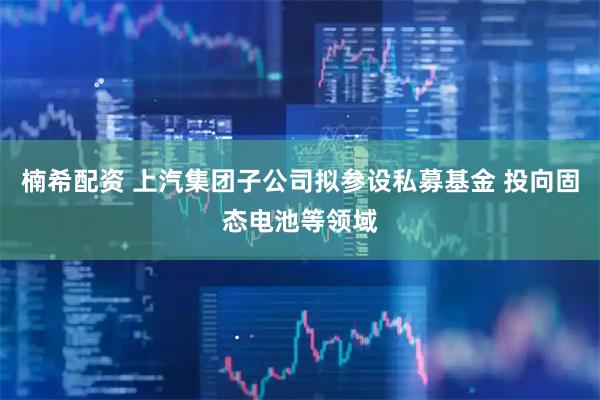 楠希配资 上汽集团子公司拟参设私募基金 投向固态电池等领域