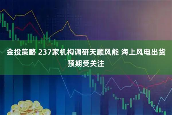 金投策略 237家机构调研天顺风能 海上风电出货预期受关注