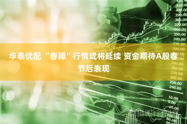 华泰优配 “春躁”行情或将延续 资金期待A股春节后表现
