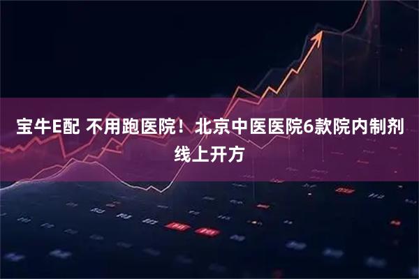 宝牛E配 不用跑医院！北京中医医院6款院内制剂线上开方