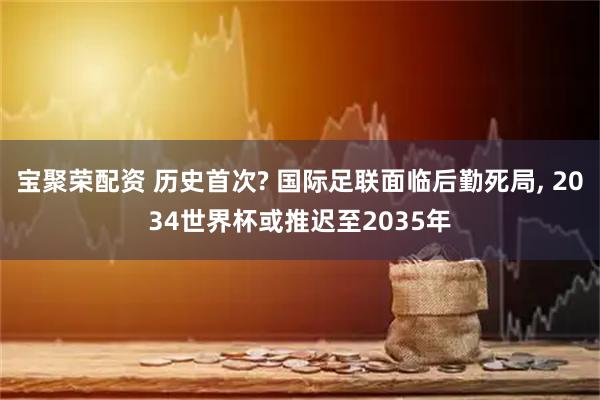 宝聚荣配资 历史首次? 国际足联面临后勤死局, 2034世界杯或推迟至2035年