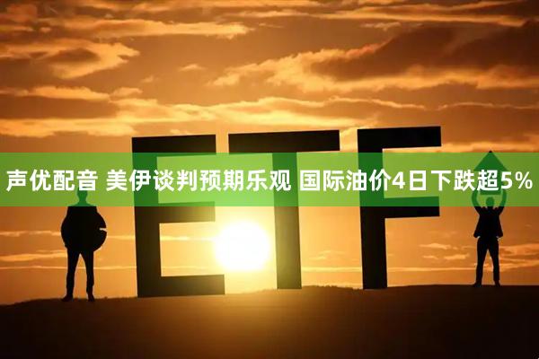 声优配音 美伊谈判预期乐观 国际油价4日下跌超5%