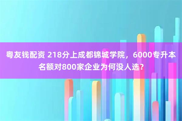 粤友钱配资 218分上成都锦城学院，6000专升本名额对800家企业为何没人选？