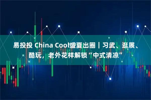 易投投 China Cool盛夏出圈｜习武、逛展、酷玩，老外花样解锁“中式清凉”